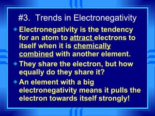 #3.  Trends in Electronegativity Electronegativity is the tendency for an atom to  attract  electrons to itself when it is  chemically combined  with another element. They share the electron, but how equally do they share it? An element with a big electronegativity means it pulls the electron towards itself strongly! 