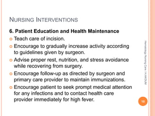NURSING INTERVENTIONS
6. Patient Education and Health Maintenance
 Teach care of incision.
 Encourage to gradually increase activity according
to guidelines given by surgeon.
 Advise proper rest, nutrition, and stress avoidance
while recovering from surgery.
 Encourage follow-up as directed by surgeon and
primary care provider to maintain immunizations.
 Encourage patient to seek prompt medical attention
for any infections and to contact health care
provider immediately for high fever. 10
Hematology
Nursing
Care
/
H.AKOUM
 