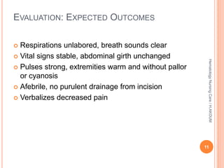 EVALUATION: EXPECTED OUTCOMES
 Respirations unlabored, breath sounds clear
 Vital signs stable, abdominal girth unchanged
 Pulses strong, extremities warm and without pallor
or cyanosis
 Afebrile, no purulent drainage from incision
 Verbalizes decreased pain
11
Hematology
Nursing
Care
/
H.AKOUM
 