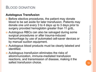 Autologous Transfusion
 Before elective procedures, the patient may donate
blood to be set aside for later transfusion. Patients may
donate one unit every 3 to 4 days up to 3 days prior to
surgery provided hemoglobin greater than 11 g/dL.
 Autologous RBCs can also be salvaged during some
surgical procedures or after trauma-induced
hemorrhage by use of automated cell-saver devices or
by manual suction equipment.
 Autologous blood products must be clearly labeled and
identified.
 Autologous transfusion eliminates the risks of
alloimmunization, immune-mediated transfusion
reactions, and transmission of disease, making it the
safest transfusion choice.
BLOOD DONATION
12
Hematology
Nursing
Care
/
H.AKOUM
 