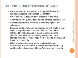 SCREENING FOR INFECTIOUS DISEASES
 Hepatitis: tests for the presence of hepatitis B core and
surface antibodies and hepatitis C viral titer.
 HIV-1 and HIV-2: tests for prior exposure to the virus.
 Cytomegalovirus (CMV): tests for the antibody against CMV.
 Syphilis: tests for the presence of antibody against the
spirochete.
 Bacteria: contamination of blood products with bacteria may
occur during and after collection of blood. This risk is
managed by maintenance of sterile technique during
phlebotomy and blood processing procedures, correct
storage techniques, visual inspection of blood products, and
limitation on shelf life.
 Other infections that may be transmitted via blood
transfusions include human T-cell lymphoma virus (HTLV) 1
and 2, malaria, babesiosis, Chagas' disease, and yersinia.
22
Hematology
Nursing
Care
/
H.AKOUM
 