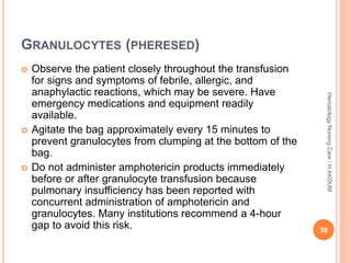 GRANULOCYTES (PHERESED)
 Observe the patient closely throughout the transfusion
for signs and symptoms of febrile, allergic, and
anaphylactic reactions, which may be severe. Have
emergency medications and equipment readily
available.
 Agitate the bag approximately every 15 minutes to
prevent granulocytes from clumping at the bottom of the
bag.
 Do not administer amphotericin products immediately
before or after granulocyte transfusion because
pulmonary insufficiency has been reported with
concurrent administration of amphotericin and
granulocytes. Many institutions recommend a 4-hour
gap to avoid this risk. 38
Hematology
Nursing
Care
/
H.AKOUM
 