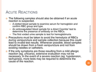 ACUTE REACTIONS
 The following samples should also be obtained if an acute
reaction is suspected.
 A clotted blood sample to examine serum for hemoglobin and
confirm RBC group and type.
 An anticoagulated blood sample for a direct Coombs' test to
determine the presence of antibody on the RBCs.
 The first voided urine sample to test for hemoglobinuria.
 Precautions must be taken to avoid the hemolysis of RBCs
during venipuncture and sample collection because this could
lead to invalid test results. Whenever possible, blood samples
should be drawn from a fresh venipuncture and not from
existing needles or catheters.
 If the only symptoms are those resulting from a mild allergic
reaction (eg, urticaria), extensive evaluation may not be
necessary. In the event of a severe reaction (eg, hypotension,
tachypnea), more tests may be required to determine the
cause of the reaction.
49
Hematology
Nursing
Care
/
H.AKOUM
 