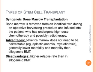 TYPES OF STEM CELL TRANSPLANT
Syngeneic Bone Marrow Transplantation
Bone marrow is removed from an identical twin during
an operative harvesting procedure and infused into
the patient, who has undergone high-dose
chemotherapy and possibly radiotherapy.
Advantages: patient's marrow does not need to be
harvestable (eg, aplastic anemia, myelofibrosis),
generally lower morbidity and mortality than
allogeneic BMT.
Disadvantages: higher relapse rate than in
allogeneic BMT.
67
Hematology
Nursing
Care
/
H.AKOUM
 