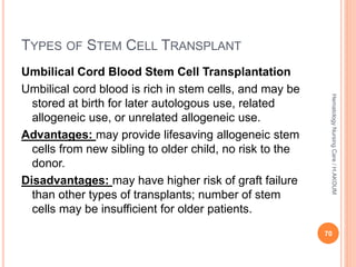 TYPES OF STEM CELL TRANSPLANT
Umbilical Cord Blood Stem Cell Transplantation
Umbilical cord blood is rich in stem cells, and may be
stored at birth for later autologous use, related
allogeneic use, or unrelated allogeneic use.
Advantages: may provide lifesaving allogeneic stem
cells from new sibling to older child, no risk to the
donor.
Disadvantages: may have higher risk of graft failure
than other types of transplants; number of stem
cells may be insufficient for older patients.
70
Hematology
Nursing
Care
/
H.AKOUM
 