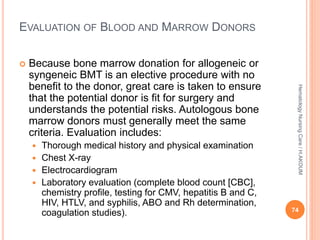 EVALUATION OF BLOOD AND MARROW DONORS
 Because bone marrow donation for allogeneic or
syngeneic BMT is an elective procedure with no
benefit to the donor, great care is taken to ensure
that the potential donor is fit for surgery and
understands the potential risks. Autologous bone
marrow donors must generally meet the same
criteria. Evaluation includes:
 Thorough medical history and physical examination
 Chest X-ray
 Electrocardiogram
 Laboratory evaluation (complete blood count [CBC],
chemistry profile, testing for CMV, hepatitis B and C,
HIV, HTLV, and syphilis, ABO and Rh determination,
coagulation studies). 74
Hematology
Nursing
Care
/
H.AKOUM
 