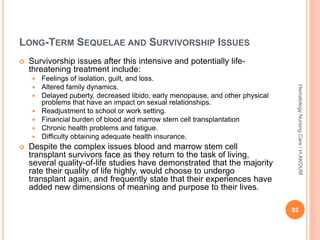 LONG-TERM SEQUELAE AND SURVIVORSHIP ISSUES
 Survivorship issues after this intensive and potentially life-
threatening treatment include:
 Feelings of isolation, guilt, and loss.
 Altered family dynamics.
 Delayed puberty, decreased libido, early menopause, and other physical
problems that have an impact on sexual relationships.
 Readjustment to school or work setting.
 Financial burden of blood and marrow stem cell transplantation
 Chronic health problems and fatigue.
 Difficulty obtaining adequate health insurance.
 Despite the complex issues blood and marrow stem cell
transplant survivors face as they return to the task of living,
several quality-of-life studies have demonstrated that the majority
rate their quality of life highly, would choose to undergo
transplant again, and frequently state that their experiences have
added new dimensions of meaning and purpose to their lives.
92
Hematology
Nursing
Care
/
H.AKOUM
 