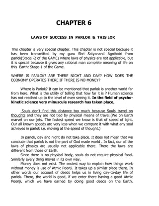 CHAPTER 6
LAWS OF SUCCESS IN PARLOK & THIS LOK
This chapter is very special chapter. This chapter is not special because it
has been transmitted by my guru Shri Satyanand Agnihotri from
parlok(Stage -2 of the GAME) where laws of physics are not applicable, but
it is special because it gives any rational man complete meaning of life on
this Earth: Stage-1 of the Game.
WHERE IS PARLOK? ARE THERE NIGHT AND DAY? HOW DOES THE
ECONOMY OPERATES THERE IF THERE IS NO MONEY?
Where is Parlok? It can be mentioned that parlok is another world far
from here. What is the utility of telling that how far it is ? Human science
has not reached up to the level of even seeing it. In the field of psycho-
kinetic science very minuscule research has taken place.
Souls don‟t find this distance too much because Souls travel on
thoughts and they are not tied by physical means of travel.(We on Earth
marvel on our jets. The fastest speed we know is that of speed of light.
Our all known speeds are very less when we compare it with what any soul
achieves in parlok i.e. moving at the speed of thought.)
In parlok, day and night do not take place. It does not mean that we
conclude that parlok is not the part of God made world . In fact, our all the
laws of physics are usually not applicable there. There the laws are
different from those of Earth.
Since there is no physical body, souls do not require physical food.
Similarly every thing moves in its own way.
Money does not exist. The easiest way to explain how things work
without money is use of Atmic Poonji. It takes up a similar place there. In
other words our account of deeds helps us in living day-to-day life of
parlok. There, the world is good, if we enter there having a good Atmic
Poonji, which we have earned by doing good deeds on the Earth,
 