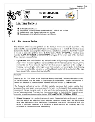 Chapter 6    33
                                                                                     The Literature Review


                                    THE LITERATURE
                                        REVIEW


          Define Literature Review
          Importance, Functions and Purpose of Related Literature and Studies
          Guidelines in citing Related Literature and Studies
          Easy steps in Writing Related Literature and Studies



6.1     The Literature Review

  The statement of the research problem and the literature review are mutually supportive. The
  statement of the research problem clearly defines the subject area to be treated. The literature review
  demonstrates that the research problem has received prior attention, and shows that further research
  is needed to resolve the problem. James B. Fisher states, “To be EFFECTIVE, a literature review
  must be CLEAR, COHERENT, and PERSUASIVE analysis of the current state of the literature.”
  These materials are classified as

 1. Legal Bases. This is to determine the relevance of the study to the government’s thrust. The
      major sources of related legal bases are laws and department directives such as, circulars, orders,
      memoranda, etc. These laws and department directives serve as legal basis for the paradigm of
      the study. In presenting the related legal bases, the investigator has to arrange the chronologically
      from recent to past and the relevance of each legal basis is explained. No explanation of the legal
      basis relevant to the present study is unscientific.

  Example:

  Republic Act No. 7164 known as the “Philippine Nursing Act of 1991” defines professional nursing
  as the performance for a fee, salary, or other reward or compensation… toward the promotion of
  health, and alleviation of suffering through utilization of nursing process. (LEGAL BASIS).

  The foregoing professional nursing definition explicitly expressed that nurses practice their
  profession for a fee or salary commensurate with their work in order to satisfy their needs and wants
  to cope with the fast changing world. In other words, the performance of a particular job affects
  nurses’ values especially if nurses meet the problems related to their job in the hospital, hence,
  promotion of health services cannot be attained. (EXPLANATION OF THE LEGAL BASIS)

 2. Related Literature. It is a section in a research paper, thesis dissertation, and research project in
      which the sources are taken from books, journals, magazines, novels, poetry, etc that contains
      facts, laws, theories and other documented observations. This is in a chronological order from
      recent to past when presented. It is unscientific if related literature are presented and of no
      explanation at the relevance to the present study.
 