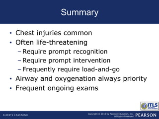 Copyright © 2016 by Pearson Education, Inc.
All Rights Reserved
Summary
• Chest injuries common
• Often life-threatening
– Require prompt recognition
– Require prompt intervention
– Frequently require load-and-go
• Airway and oxygenation always priority
• Frequent ongoing exams
 