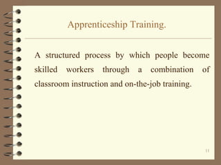 Apprenticeship Training.


A structured process by which people become
skilled   workers   through   a   combination    of
classroom instruction and on-the-job training.




                                                 11
 