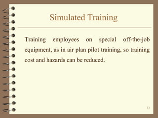Simulated Training

Training   employees      on   special   off-the-job
equipment, as in air plan pilot training, so training
cost and hazards can be reduced.




                                                   13
 