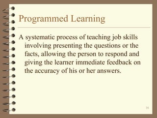Programmed Learning
A systematic process of teaching job skills
 involving presenting the questions or the
 facts, allowing the person to respond and
 giving the learner immediate feedback on
 the accuracy of his or her answers.




                                              16
 