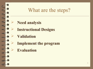 What are the steps?

 Need analysis
 Instructional Designs
 Validation
 Implement the program
 Evaluation


                              3
 