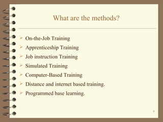 What are the methods?

 On-the-Job Training
 Apprenticeship Training
 Job instruction Training
 Simulated Training
 Computer-Based Training
 Distance and internet based training.
 Programmed base learning.


                                          9
 