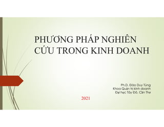 PHƯƠNG PHÁP NGHIÊN
CỨU TRONG KINH DOANH
2021
Ph.D. Đào Duy Tùng
Khoa Quản trị kinh doanh
Đại học Tây Đô, Cần Thơ
 