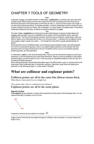 CHAPTER 7 TOOLS OF GEOMETRY
PPooiinntt
In geometry, topology, and related branches of mathematics, a spatial point is a primitive notion upon which other
concepts may be defined. Being a primitive notion means that they have no properties other than those that are
derived from the axioms of the formal system in which they are used, i.e., they do not have volume, area, length, or
any other higher-dimensional attribute. In Euclidean geometry, a common interpretation is that the concept of a point
is meant to capture the notion of an object, with no properties, in a unique location in Euclidean space. In branches of
mathematics dealing with set theory, an element is sometimes referred to as a point.
LLiinnee
The notion of line or straight line was introduced by ancient mathematicians to represent straight objects with
negligible width and depth. Lines are an idealization of such objects. Until the seventeenth century, lines were
defined like this: "The line is the first species of quantity, which has only one dimension, namely length, without any
width nor depth, and is nothing else than the flow or run of the point which […] will leave from its imaginary moving
some vestige in length, exempt of any width. […] The straight line is that which is equally extended between its
points"[1]
Euclid described a line as "breadthless length", and introduced several postulates as basic unprovable properties
from which he constructed the geometry, which is now called Euclidean geometry to avoid confusion with other
geometries which have been introduced since the end of nineteenth century (such as non-Euclidean geometry,
projective geometry, and affine geometry).
PPllaannee
In mathematics, a plane is a flat, two-dimensionalsurface. A plane is the two dimensional analogue of a point (zero-
dimensions), a line (one-dimension) and a solid (three-dimensions). Planes can arise as subspaces of some higher
dimensional space, as with the walls of a room, or they may enjoy an independent existence in their own right, as in
the setting of Euclidean geometry.
When working exclusively in two-dimensional Euclidean space, the definite article is used, so, the plane refers to the
whole space. Many fundamental tasks in mathematics, geometry, trigonometry, graph theory and graphing are
performed in a two-dimensional space, or in other words, in the plane.
What are collinear and coplanar points?
Collinear points are all in the same line (linear means line).
When three or more points lie on a straight line.
(Two points make a line so would always be collinear.)
Coplanar points are all in the same plane.
Segments and Rays
A line segment has two endpoints. It contains these endpoints and all the points of the line between them. You can
measure the length of a segment, but not of a line.
A segment is named by its two endpoints, for example, .
A ray is a part of a line that has one endpoint and goes on infinitely in only one direction. You cannot measure the
length of a ray.
 