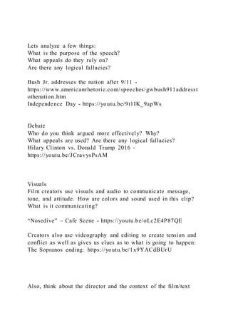 Lets analyze a few things:
What is the purpose of the speech?
What appeals do they rely on?
Are there any logical fallacies?
Bush Jr. addresses the nation after 9/11 -
https://www.americanrhetoric.com/speeches/gwbush911addresst
othenation.htm
Independence Day - https://youtu.be/9t1IK_9apWs
Debate
Who do you think argued more effectively? Why?
What appeals are used? Are there any logical fallacies?
Hilary Clinton vs. Donald Trump 2016 -
https://youtu.be/JCravysPsAM
Visuals
Film creators use visuals and audio to communicate message,
tone, and attitude. How are colors and sound used in this clip?
What is it communicating?
“Nosedive” – Cafe Scene - https://youtu.be/oLc2E4P87QE
Creators also use videography and editing to create tension and
conflict as well as gives us clues as to what is going to happen:
The Sopranos ending: https://youtu.be/1x9YACdBUrU
Also, think about the director and the context of the film/text
 