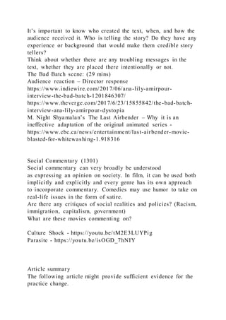 It’s important to know who created the text, when, and how the
audience received it. Who is telling the story? Do they have any
experience or background that would make them credible story
tellers?
Think about whether there are any troubling messages in the
text, whether they are placed there intentionally or not.
The Bad Batch scene: (29 mins)
Audience reaction – Director response
https://www.indiewire.com/2017/06/ana-lily-amirpour-
interview-the-bad-batch-1201846307/
https://www.theverge.com/2017/6/23/15855842/the-bad-batch-
interview-ana-lily-amirpour-dystopia
M. Night Shyamalan’s The Last Airbender – Why it is an
ineffective adaptation of the original animated series -
https://www.cbc.ca/news/entertainment/last-airbender-movie-
blasted-for-whitewashing-1.918316
Social Commentary (1301)
Social commentary can very broadly be understood
as expressing an opinion on society. In film, it can be used both
implicitly and explicitly and every genre has its own approach
to incorporate commentary. Comedies may use humor to take on
real-life issues in the form of satire.
Are there any critiques of social realities and policies? (Racism,
immigration, capitalism, government)
What are these movies commenting on?
Culture Shock - https://youtu.be/tM2E3LUYPig
Parasite - https://youtu.be/isOGD_7hNIY
Article summary
The following article might provide sufficient evidence for the
practice change.
 