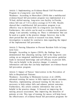 Article 1: Implementing an Evidence-Based Fall Prevention
Program in a Long-term care facility:
Weakness- According to Sheweikert (2018) that a multifaceted
evidence-based fall prevention program was implemented at a
70 bed, skilled nursing, long-term care facility in Florida,
whose fall rate of 7.14 is above average (2.74-5.48). Results
showed that a multifaceted fall prevention program is an
effective way to decrease falls in a long-term care facility.
Furthermore, this article can be used as evidence in the practice
change I am currently working on. There is information that can
be used as a guide in the practice change; however, due to the
short period that the article or research was done, further
investigation is needed for conclusive data regarding the impact
of the implemented fall prevention.
Article 2: Nursing Education to Prevent Resident Falls in Long-
term Care:
Strength- According to Aguwa (2019), the findings have
demonstrated that educating nursing staff in the long-term care
setting on an integrated multifactorial fall-prevention guideline
leads to increased knowledge and self-efficacy to prevent falls.
This can be helpful in the practice change; it contains
information and data that can help implement an evidence-based
fall prevention program.
Article 3: Impact of Nurses’ Intervention in the Prevention of
falls in Hospitalized Patients:
Weakness- According to Montejano-Lozoya et al. (2020),
advanced training for nurses in falls improves patient outcomes.
Therefore, implementing advanced training for the nurse is
necessary to help reduce falls and enhance patient outcomes.
Furthermore, this article contains information that can be
helpful in the practice change. It focused on improving the
nursing process assessment, thus improving the detection of
patients at risk. This type of training for nurses will help boost
the effectiveness of evidence-based fall prevention programs for
 