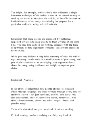 You might, for example, write a thesis that addresses a single
important technique of the writer, a few of the central strategies
used by the writer to structure the article, or the effectiveness or
ineffectiveness of the essay in achieving its purpose for a
particular audience, using selected criteria.
Remember that these pieces are composed by published,
respected writers who have quality to their writing; at the same
time, you may find gaps in the writing, disagree with the logic
or approach, or find significant concerns that are not address ed
by the piece.
While you may include a very brief summary of what the writer
says, summary should only be a small portion of your essay, and
you should concentrate on developing your argument/thesis
about the essay, using evidence and insight to support your
claim.
Rhetorical Analysis
Is the effort to understand how people attempt to influence
others through language and more broadly through every kind of
symbolic action – not just speeches, articles, and books, but
also architecture, movies, television shows, memorials, Web
sites, advertisements, photos and other images, dance, and
popular songs.
Think of a rhetorical analysis as a kind of critical reading.
Critical reading involves studying carefully any kind of
 