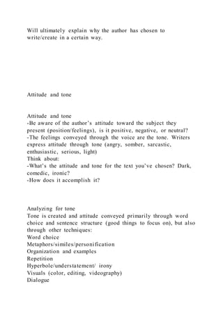 Will ultimately explain why the author has chosen to
write/create in a certain way.
Attitude and tone
Attitude and tone
-Be aware of the author’s attitude toward the subject they
present (position/feelings), is it positive, negative, or neutral?
-The feelings conveyed through the voice are the tone. Writers
express attitude through tone (angry, somber, sarcastic,
enthusiastic, serious, light)
Think about:
-What’s the attitude and tone for the text you’ve chosen? Dark,
comedic, ironic?
-How does it accomplish it?
Analyzing for tone
Tone is created and attitude conveyed primarily through word
choice and sentence structure (good things to focus on), but also
through other techniques:
Word choice
Metaphors/similes/personification
Organization and examples
Repetition
Hyperbole/understatement/ irony
Visuals (color, editing, videography)
Dialogue
 