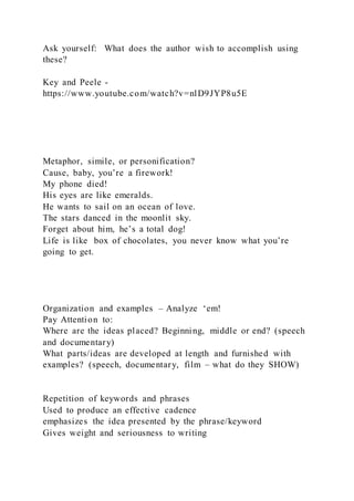 Ask yourself: What does the author wish to accomplish using
these?
Key and Peele -
https://www.youtube.com/watch?v=nlD9JYP8u5E
Metaphor, simile, or personification?
Cause, baby, you’re a firework!
My phone died!
His eyes are like emeralds.
He wants to sail on an ocean of love.
The stars danced in the moonlit sky.
Forget about him, he’s a total dog!
Life is like box of chocolates, you never know what you’re
going to get.
Organization and examples – Analyze ‘em!
Pay Attention to:
Where are the ideas placed? Beginning, middle or end? (speech
and documentary)
What parts/ideas are developed at length and furnished with
examples? (speech, documentary, film – what do they SHOW)
Repetition of keywords and phrases
Used to produce an effective cadence
emphasizes the idea presented by the phrase/keyword
Gives weight and seriousness to writing
 
