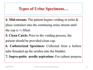 Types of Urine Specimens…
4. Mid-stream: The patient begins voiding in toilet &
place container into the continuing urine stream until
the cup is ½ filled.
5. Clean Catch: Prior to the voiding process, the
patient should be provided clean cup.
6. Catheterized Specimen: Collected from a hollow
tube threaded up the urethra into the bladder.
7. Supra-pubic needle aspiration: For culture purpose
10
06/05/2024 Clinical laboratory method by Bedasa A
 