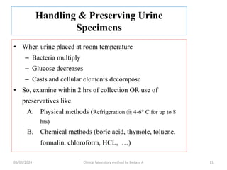 Handling & Preserving Urine
Specimens
• When urine placed at room temperature
– Bacteria multiply
– Glucose decreases
– Casts and cellular elements decompose
• So, examine within 2 hrs of collection OR use of
preservatives like
A. Physical methods (Refrigeration @ 4-6° C for up to 8
hrs)
B. Chemical methods (boric acid, thymole, toluene,
formalin, chloroform, HCL, …)
11
06/05/2024 Clinical laboratory method by Bedasa A
 