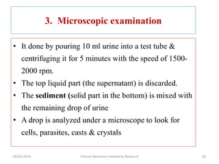 3. Microscopic examination
• It done by pouring 10 ml urine into a test tube &
centrifuging it for 5 minutes with the speed of 1500-
2000 rpm.
• The top liquid part (the supernatant) is discarded.
• The sediment (solid part in the bottom) is mixed with
the remaining drop of urine
• A drop is analyzed under a microscope to look for
cells, parasites, casts & crystals
16
06/05/2024 Clinical laboratory method by Bedasa A
 