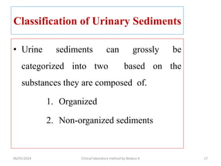 Classification of Urinary Sediments
• Urine sediments can grossly be
categorized into two based on the
substances they are composed of.
1. Organized
2. Non-organized sediments
06/05/2024 Clinical laboratory method by Bedasa A 17
 