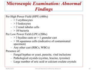 Microscopic Examination: Abnormal
Findings
Per High Power Field (HPF) (400x)
– > 3 erythrocytes
– > 5 leukocytes
– > 2 renal tubular cells
– > 10 bacteria
Per Low Power Field (LPF) (200x)
– > 3 hyaline casts or > 1 granular cast
– > 10 squamous cells (indicative of contaminated
specimen)
– Any other cast (RBCs, WBCs)
Presence of:
– Fungal hyphae or yeast, parasite, viral inclusions
– Pathological crystals (cystine, leucine, tyrosine)
– Large number of uric acid or calcium oxalate crystals
06/05/2024 Clinical laboratory method by Bedasa A 19
 