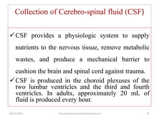 Collection of Cerebro-spinal fluid (CSF)
CSF provides a physiologic system to supply
nutrients to the nervous tissue, remove metabolic
wastes, and produce a mechanical barrier to
cushion the brain and spinal cord against trauma.
CSF is produced in the choroid plexuses of the
two lumbar ventricles and the third and fourth
ventricles. In adults, approximately 20 mL of
fluid is produced every hour.
06/05/2024 Clinical laboratory method by Bedasa A 21
 