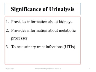 Significance of Urinalysis
1. Provides information about kidneys
2. Provides information about metabolic
processes
3. To test urinary tract infections (UTIs)
06/05/2024 Clinical laboratory method by Bedasa A 4
 