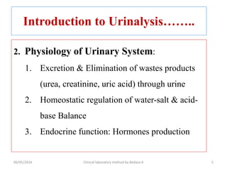 Introduction to Urinalysis……..
2. Physiology of Urinary System:
1. Excretion & Elimination of wastes products
(urea, creatinine, uric acid) through urine
2. Homeostatic regulation of water-salt & acid-
base Balance
3. Endocrine function: Hormones production
06/05/2024 Clinical laboratory method by Bedasa A 5
 