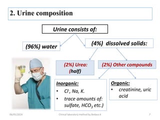 Urine consists of:
(96%) water
Inorganic:
• Cl-, Na, K.
• trace amounts of:
sulfate, HCO3 etc.)
(4%) dissolved solids:
(2%) Urea:
(half)
(2%) Other compounds
Organic:
• creatinine, uric
acid
7
06/05/2024 Clinical laboratory method by Bedasa A
 