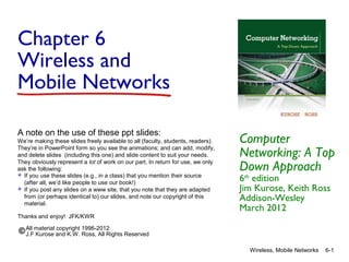 Chapter 6
Wireless and
Mobile Networks
A note on the use of these ppt slides:
We’re making these slides freely available to all (faculty, students, readers).
They’re in PowerPoint form so you see the animations; and can add, modify,
and delete slides (including this one) and slide content to suit your needs.
They obviously represent a lot of work on our part. In return for use, we only
ask the following:
 If you use these slides (e.g., in a class) that you mention their source
(after all, we’d like people to use our book!)
 If you post any slides on a www site, that you note that they are adapted
from (or perhaps identical to) our slides, and note our copyright of this
material.
Thanks and enjoy! JFK/KWR

Computer
Networking: A Top
Down Approach
6th edition
Jim Kurose, Keith Ross
Addison-Wesley
March 2012

All material copyright 1996-2012
J.F Kurose and K.W. Ross, All Rights Reserved
Wireless, Mobile Networks

6-1

 