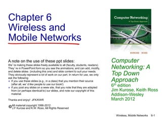 Chapter 6
Wireless and
Mobile Networks
Computer
Networking: A
Top Down
Approach
6th edition
Jim Kurose, Keith Ross
Addison-Wesley
March 2012
A note on the use of these ppt slides:
We’re making these slides freely available to all (faculty, students, readers).
They’re in PowerPoint form so you see the animations; and can add, modify,
and delete slides (including this one) and slide content to suit your needs.
They obviously represent a lot of work on our part. In return for use, we only
ask the following:
 If you use these slides (e.g., in a class) that you mention their source
(after all, we’d like people to use our book!)
 If you post any slides on a www site, that you note that they are adapted
from (or perhaps identical to) our slides, and note our copyright of this
material.
Thanks and enjoy! JFK/KWR
All material copyright 1996-2012
J.F Kurose and K.W. Ross, All Rights Reserved
Wireless, Mobile Networks 6-1
 