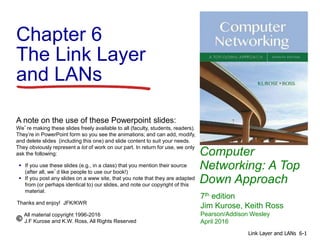 Computer
Networking: A Top
Down Approach
A note on the use of these Powerpoint slides:
We’re making these slides freely available to all (faculty, students, readers).
They’re in PowerPoint form so you see the animations; and can add, modify,
and delete slides (including this one) and slide content to suit your needs.
They obviously represent a lot of work on our part. In return for use, we only
ask the following:
 If you use these slides (e.g., in a class) that you mention their source
(after all, we’d like people to use our book!)
 If you post any slides on a www site, that you note that they are adapted
from (or perhaps identical to) our slides, and note our copyright of this
material.
Thanks and enjoy! JFK/KWR
All material copyright 1996-2016
J.F Kurose and K.W. Ross, All Rights Reserved
7th edition
Jim Kurose, Keith Ross
Pearson/Addison Wesley
April 2016
Chapter 6
The Link Layer
and LANs
6-1
Link Layer and LANs
 