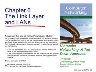 Computer
Networking: A Top
Down Approach
A note on the use of these Powerpoint slides:
We’re making these slides freely available to all (faculty, students, readers).
They’re in PowerPoint form so you see the animations; and can add, modify,
and delete slides (including this one) and slide content to suit your needs.
They obviously represent a lot of work on our part. In return for use, we only
ask the following:
 If you use these slides (e.g., in a class) that you mention their source
(after all, we’d like people to use our book!)
 If you post any slides on a www site, that you note that they are adapted
from (or perhaps identical to) our slides, and note our copyright of this
material.
Thanks and enjoy! JFK/KWR
All material copyright 1996-2016
J.F Kurose and K.W. Ross, All Rights Reserved
7th edition
Jim Kurose, Keith Ross
Pearson/Addison Wesley
April 2016
Chapter 6
The Link Layer
and LANs
6-1Link Layer and LANs
 