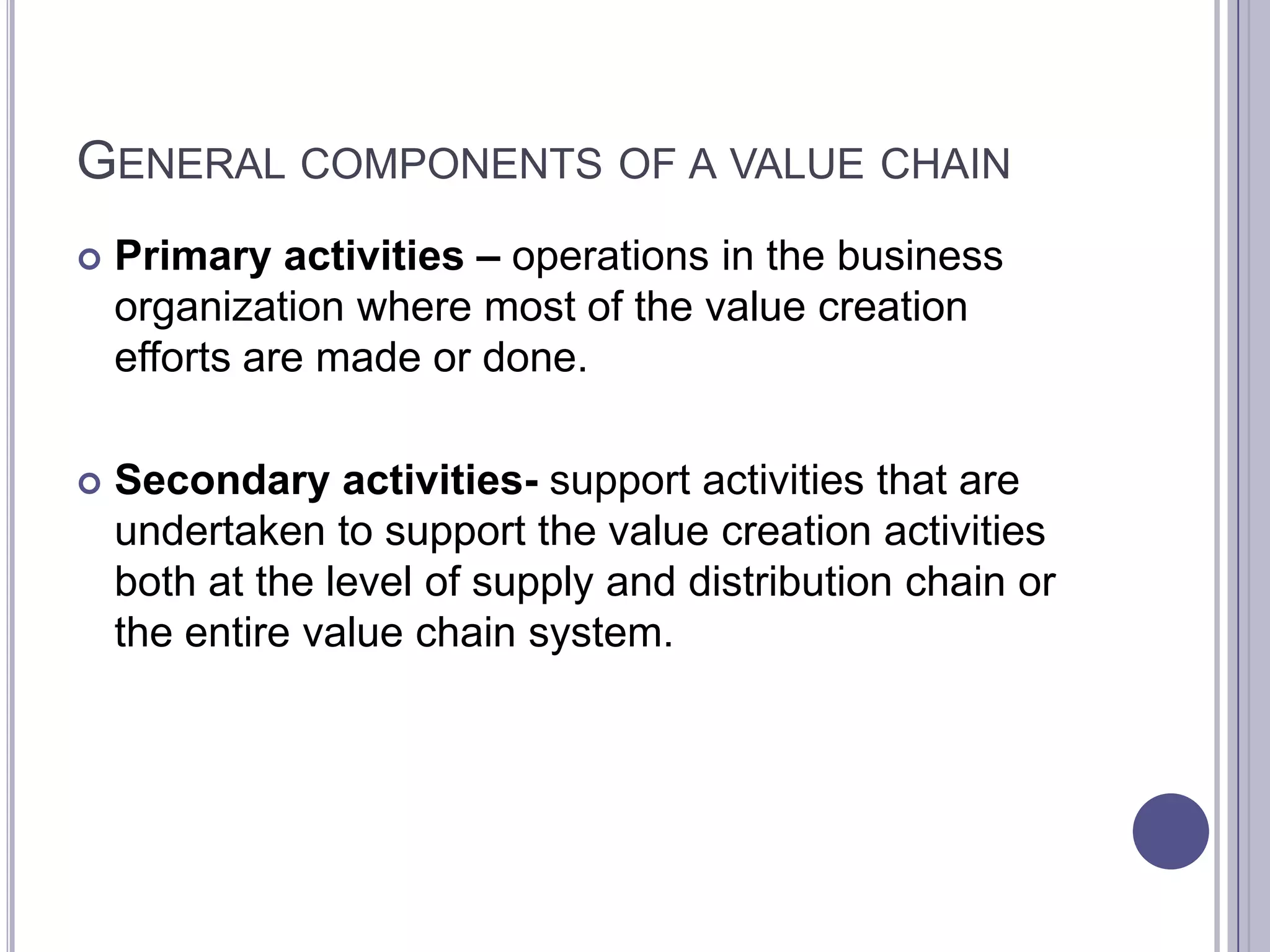 GENERAL COMPONENTS OF A VALUE CHAIN
   Primary activities – operations in the business
    organization where most of the value creation
    efforts are made or done.

   Secondary activities- support activities that are
    undertaken to support the value creation activities
    both at the level of supply and distribution chain or
    the entire value chain system.
 
