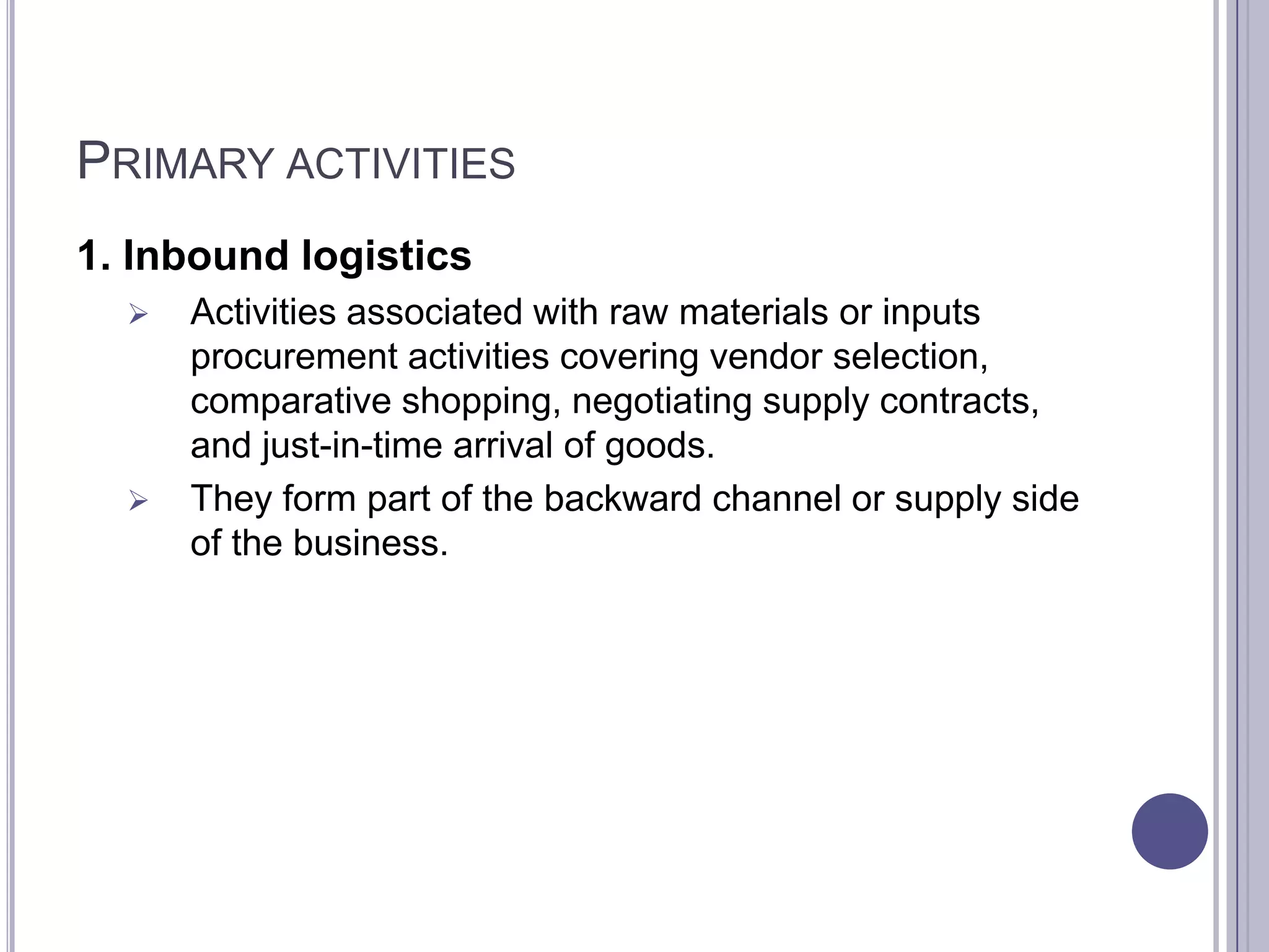 PRIMARY ACTIVITIES
1. Inbound logistics
     Activities associated with raw materials or inputs
      procurement activities covering vendor selection,
      comparative shopping, negotiating supply contracts,
      and just-in-time arrival of goods.
     They form part of the backward channel or supply side
      of the business.
 