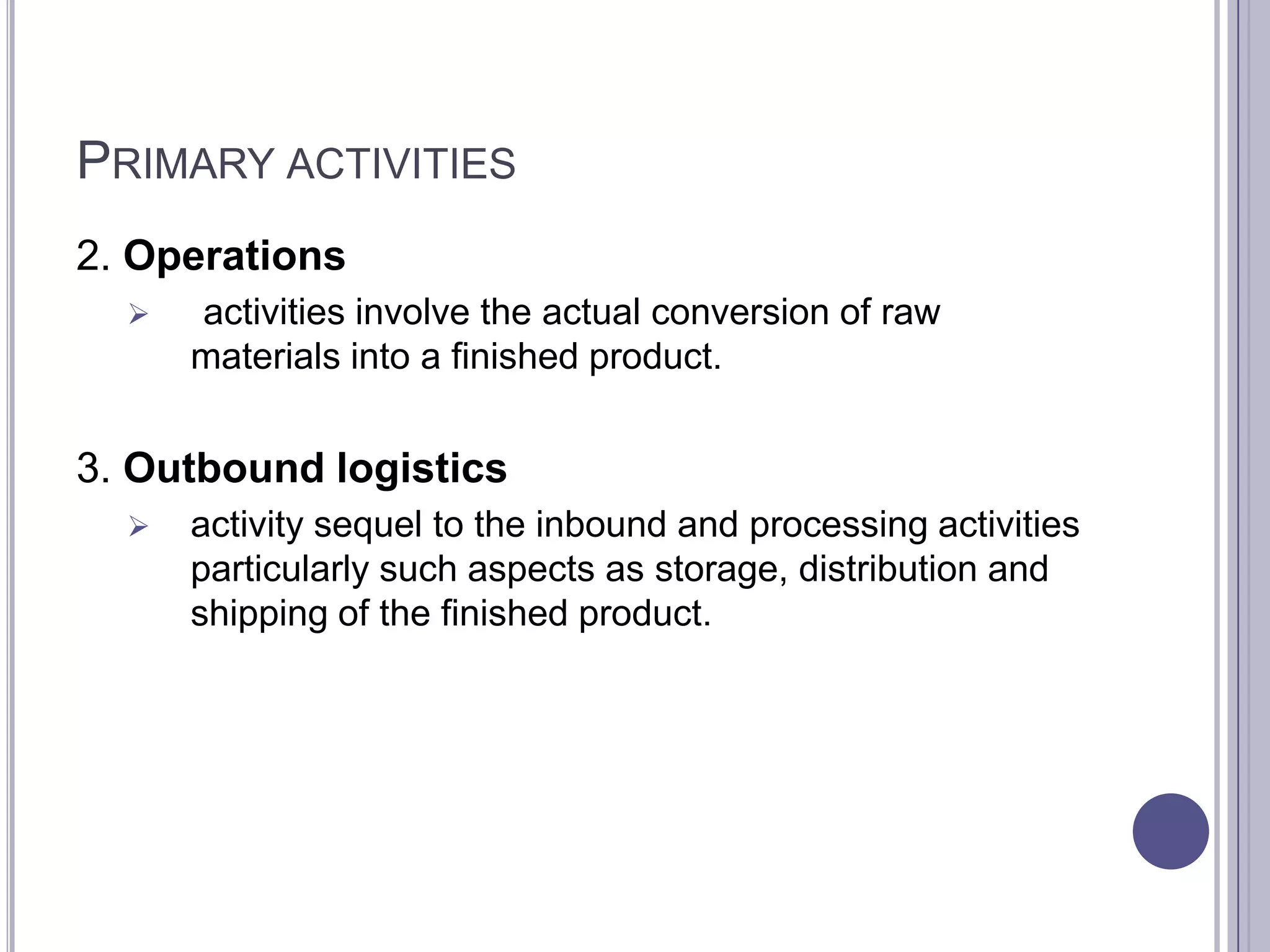 PRIMARY ACTIVITIES
2. Operations
     activities involve the actual conversion of raw
      materials into a finished product.


3. Outbound logistics
     activity sequel to the inbound and processing activities
      particularly such aspects as storage, distribution and
      shipping of the finished product.
 