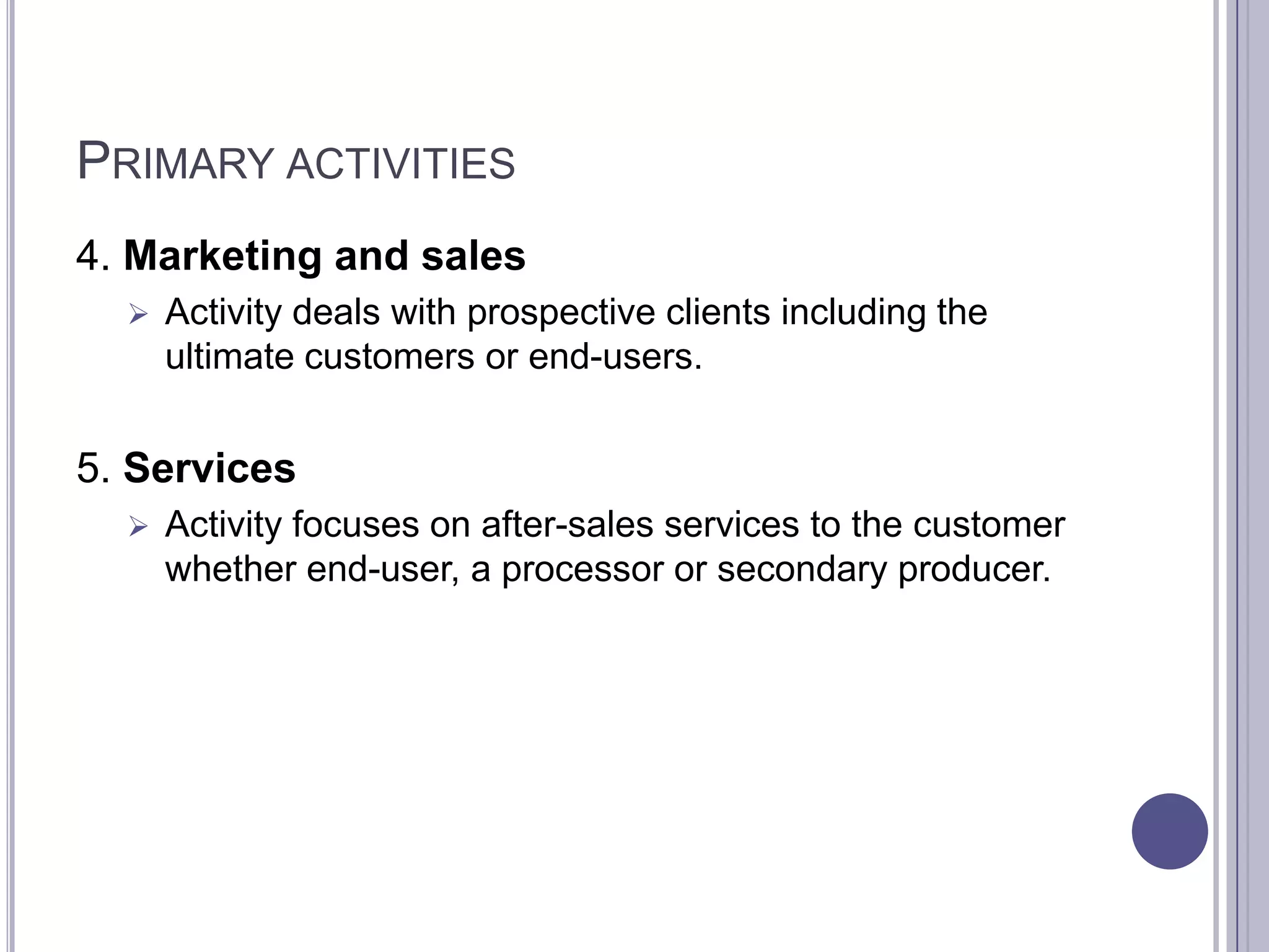 PRIMARY ACTIVITIES
4. Marketing and sales
     Activity deals with prospective clients including the
      ultimate customers or end-users.


5. Services
     Activity focuses on after-sales services to the customer
      whether end-user, a processor or secondary producer.
 