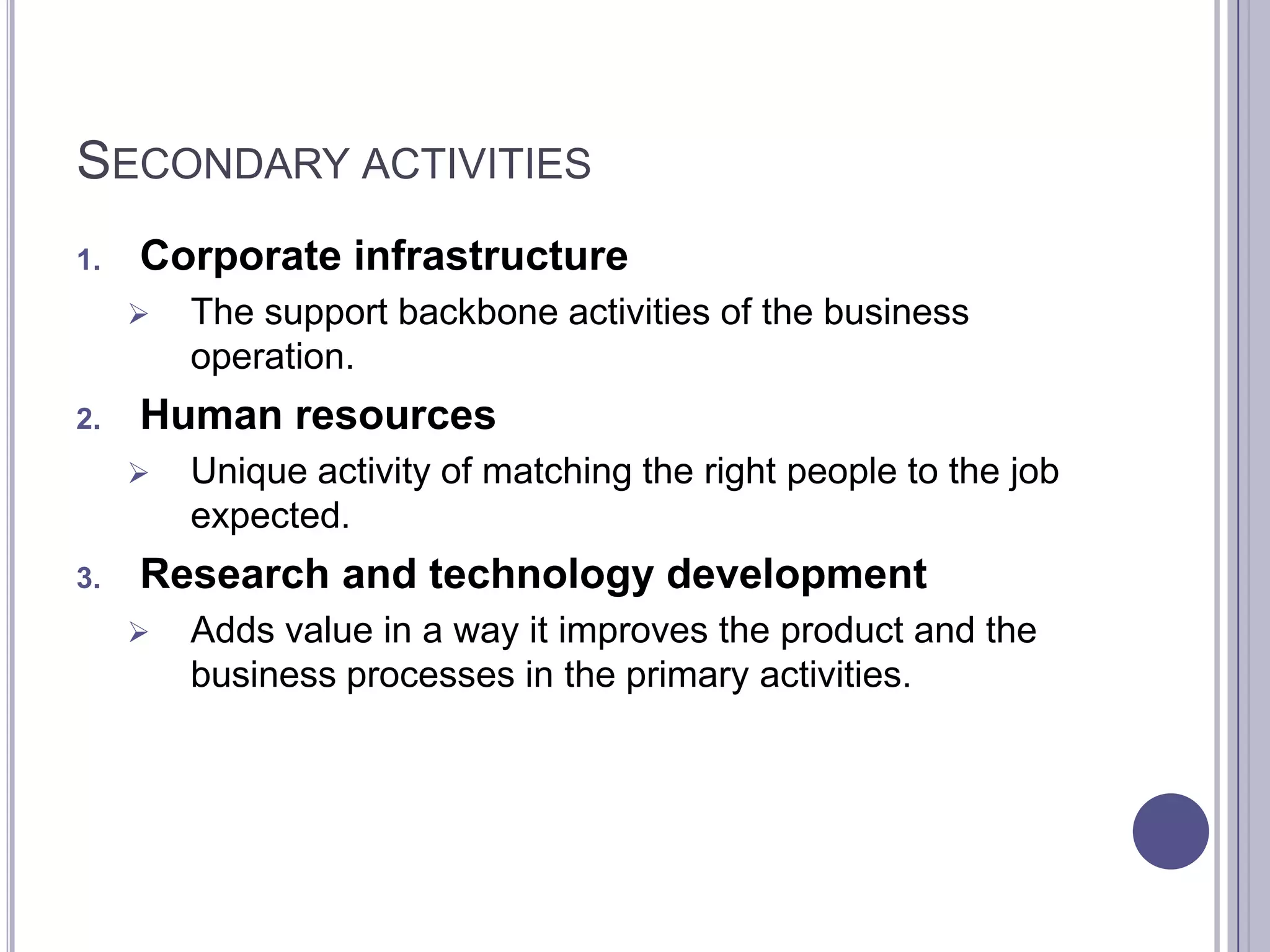 SECONDARY ACTIVITIES
1.   Corporate infrastructure
        The support backbone activities of the business
         operation.
2.   Human resources
        Unique activity of matching the right people to the job
         expected.
3.   Research and technology development
        Adds value in a way it improves the product and the
         business processes in the primary activities.
 