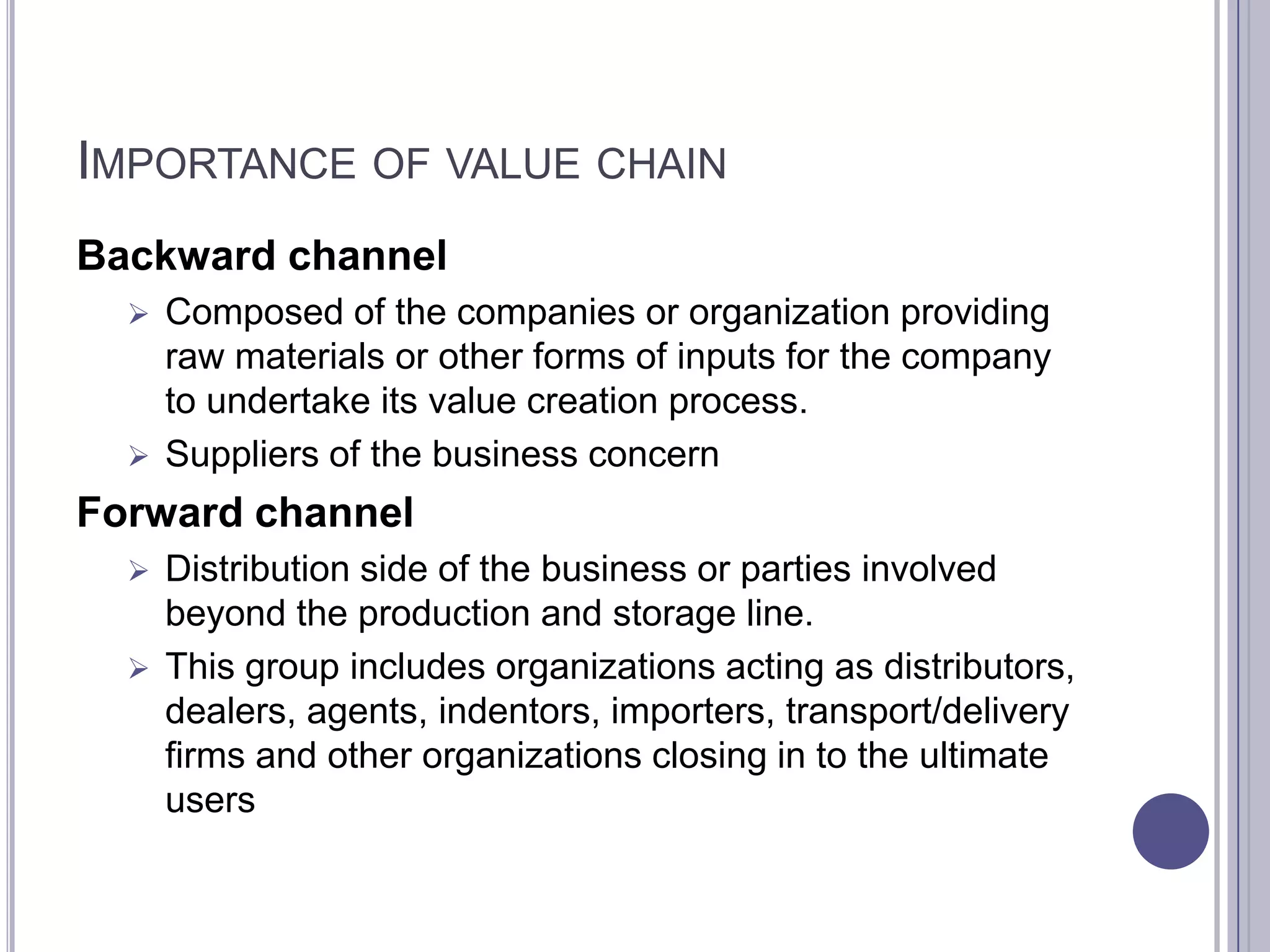 IMPORTANCE OF VALUE CHAIN
Backward channel
   Composed of the companies or organization providing
    raw materials or other forms of inputs for the company
    to undertake its value creation process.
   Suppliers of the business concern

Forward channel
   Distribution side of the business or parties involved
    beyond the production and storage line.
   This group includes organizations acting as distributors,
    dealers, agents, indentors, importers, transport/delivery
    firms and other organizations closing in to the ultimate
    users
 