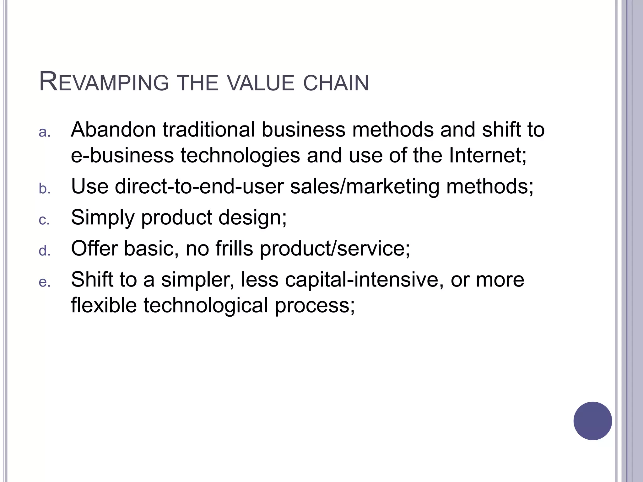 REVAMPING THE VALUE CHAIN
a.   Abandon traditional business methods and shift to
     e-business technologies and use of the Internet;
b.   Use direct-to-end-user sales/marketing methods;
c.   Simply product design;
d.   Offer basic, no frills product/service;
e.   Shift to a simpler, less capital-intensive, or more
     flexible technological process;
 
