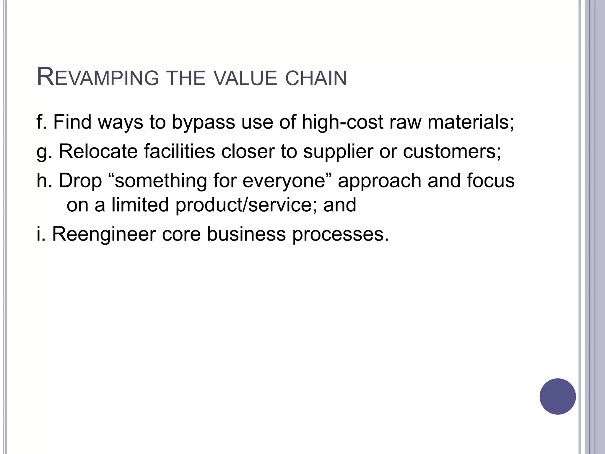 REVAMPING THE VALUE CHAIN
f. Find ways to bypass use of high-cost raw materials;
g. Relocate facilities closer to supplier or customers;
h. Drop “something for everyone” approach and focus
    on a limited product/service; and
i. Reengineer core business processes.
 