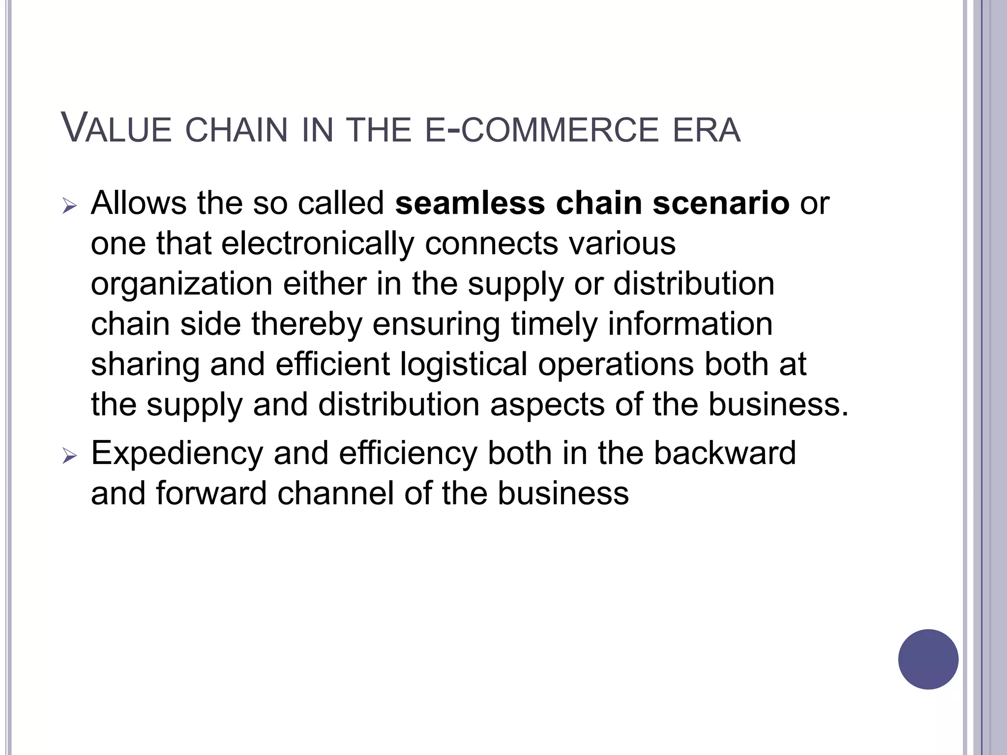 VALUE CHAIN IN THE E-COMMERCE ERA
   Allows the so called seamless chain scenario or
    one that electronically connects various
    organization either in the supply or distribution
    chain side thereby ensuring timely information
    sharing and efficient logistical operations both at
    the supply and distribution aspects of the business.
   Expediency and efficiency both in the backward
    and forward channel of the business
 