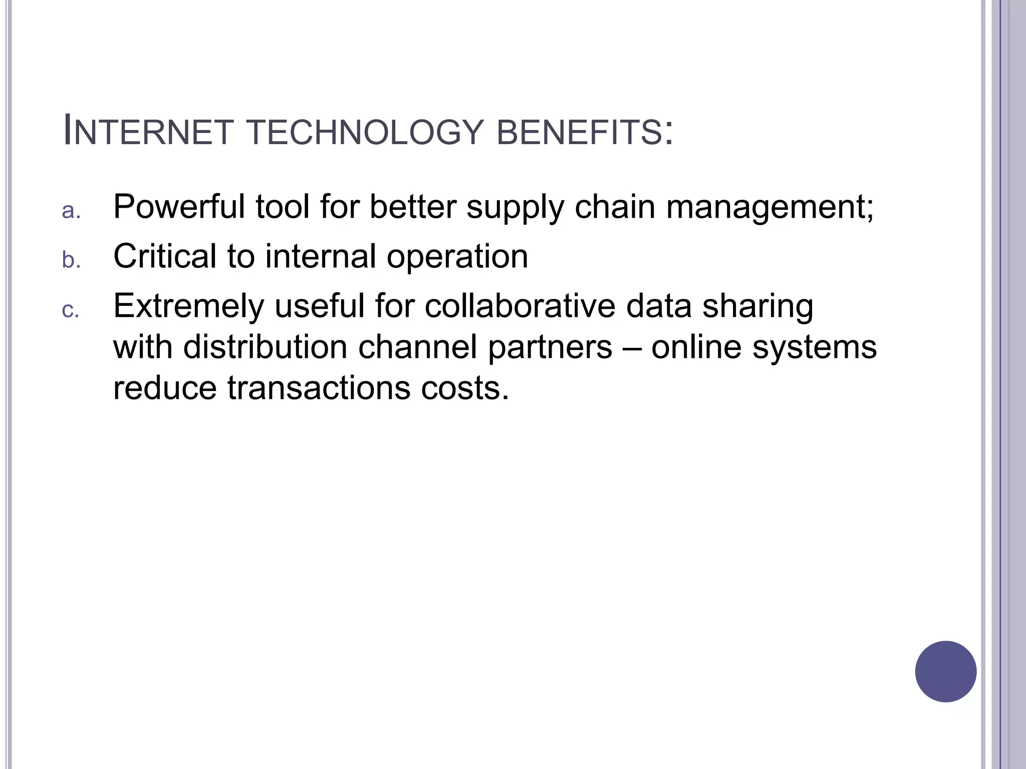 INTERNET TECHNOLOGY BENEFITS:
a.   Powerful tool for better supply chain management;
b.   Critical to internal operation
c.   Extremely useful for collaborative data sharing
     with distribution channel partners – online systems
     reduce transactions costs.
 